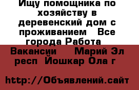 Ищу помощника по хозяйству в деревенский дом с проживанием - Все города Работа » Вакансии   . Марий Эл респ.,Йошкар-Ола г.